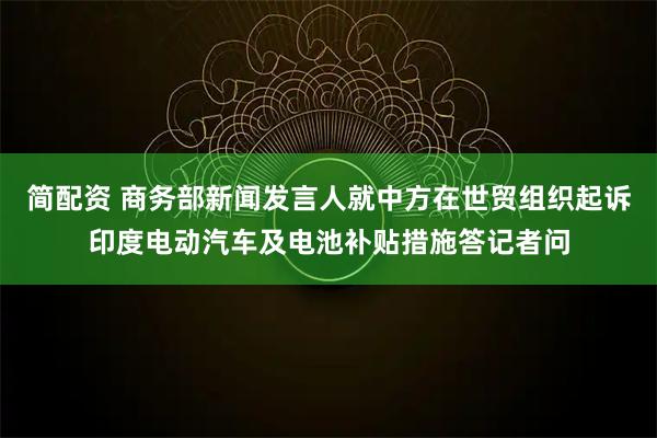 简配资 商务部新闻发言人就中方在世贸组织起诉印度电动汽车及电池补贴措施答记者问