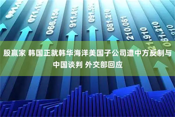股赢家 韩国正就韩华海洋美国子公司遭中方反制与中国谈判 外交部回应